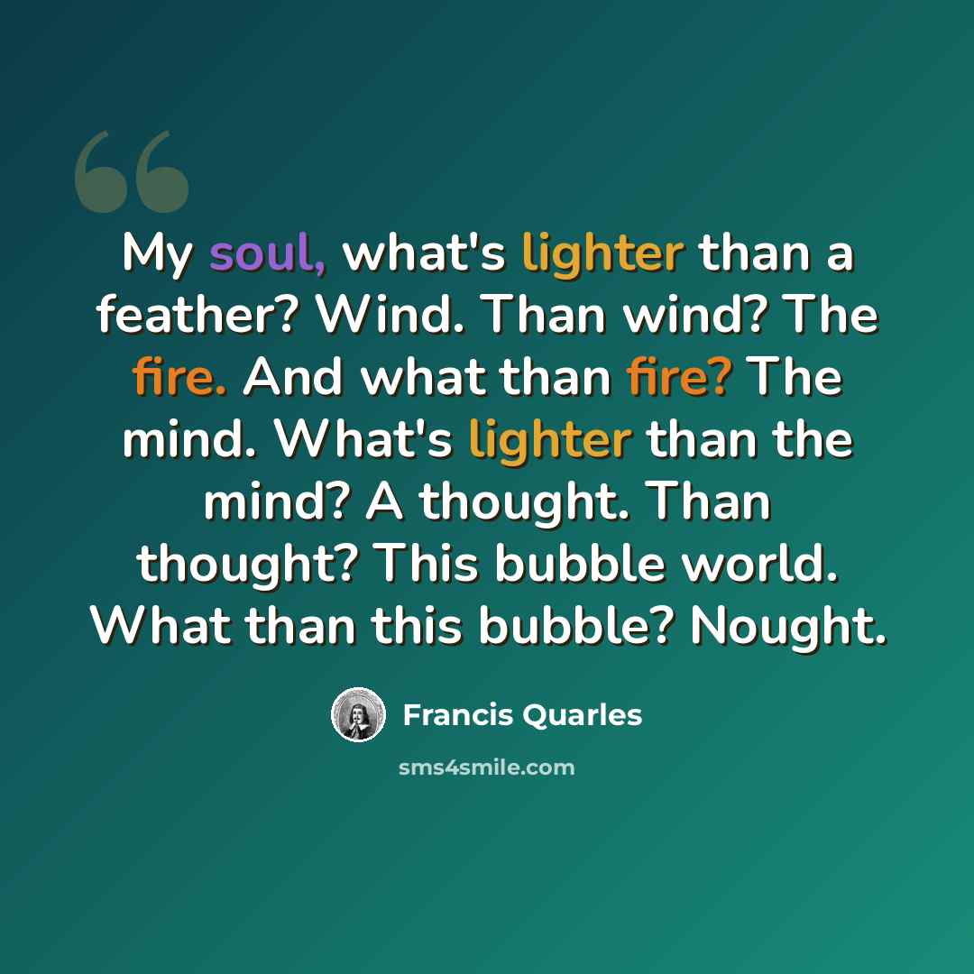 “My soul, what's lighter than a feather? Wind. Than wind? The fire. And what than fire? The mind. What's lighter than the mind? A thought. Than thought? This bubble world. What than this bubble? Nought.” quote by Francis Quarles