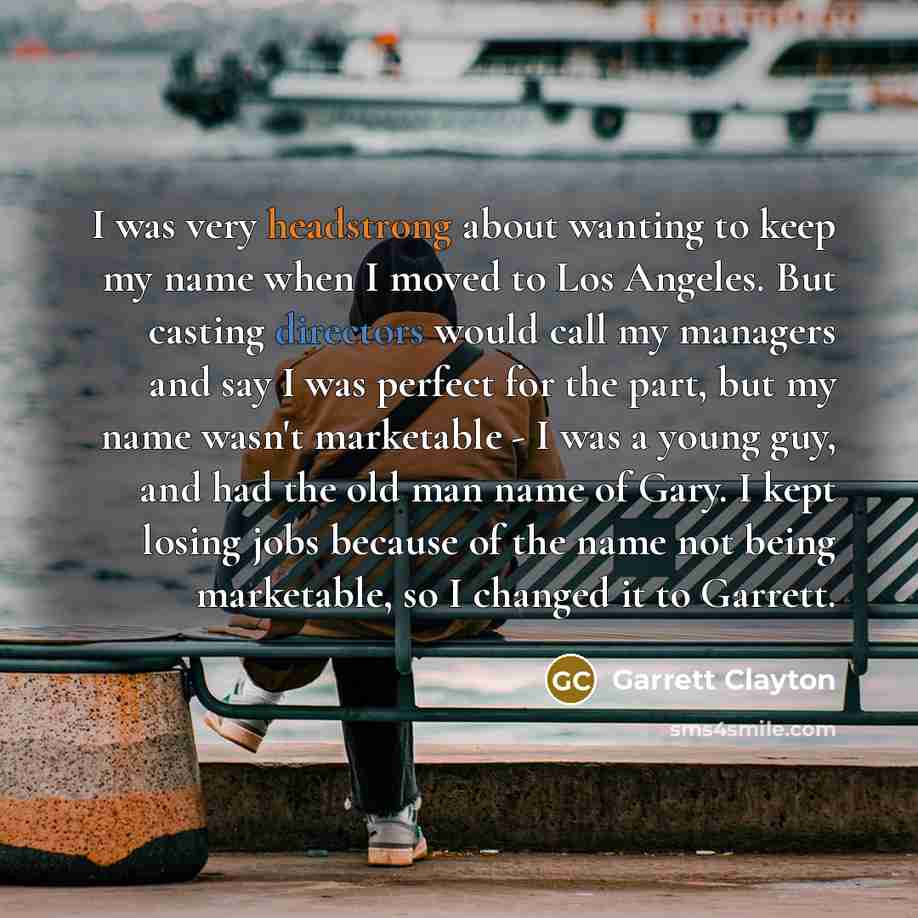 “I was very headstrong about wanting to keep my name when I moved to Los Angeles. But casting directors would call my managers and say I was perfect for the part, but my name wasn't marketable - I was a young guy, and had the old man name of Gary. I kept losing jobs because of the name not being…” quote by Garrett Clayton