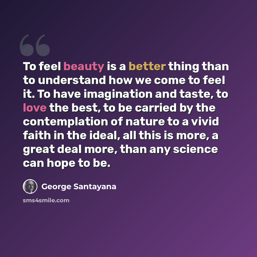 “To feel beauty is a better thing than to understand how we come to feel it. To have imagination and taste, to love the best, to be carried by the contemplation of nature to a vivid faith in the ideal, all this is more, a great deal more, than any science can hope to be.” quote by George Santayana