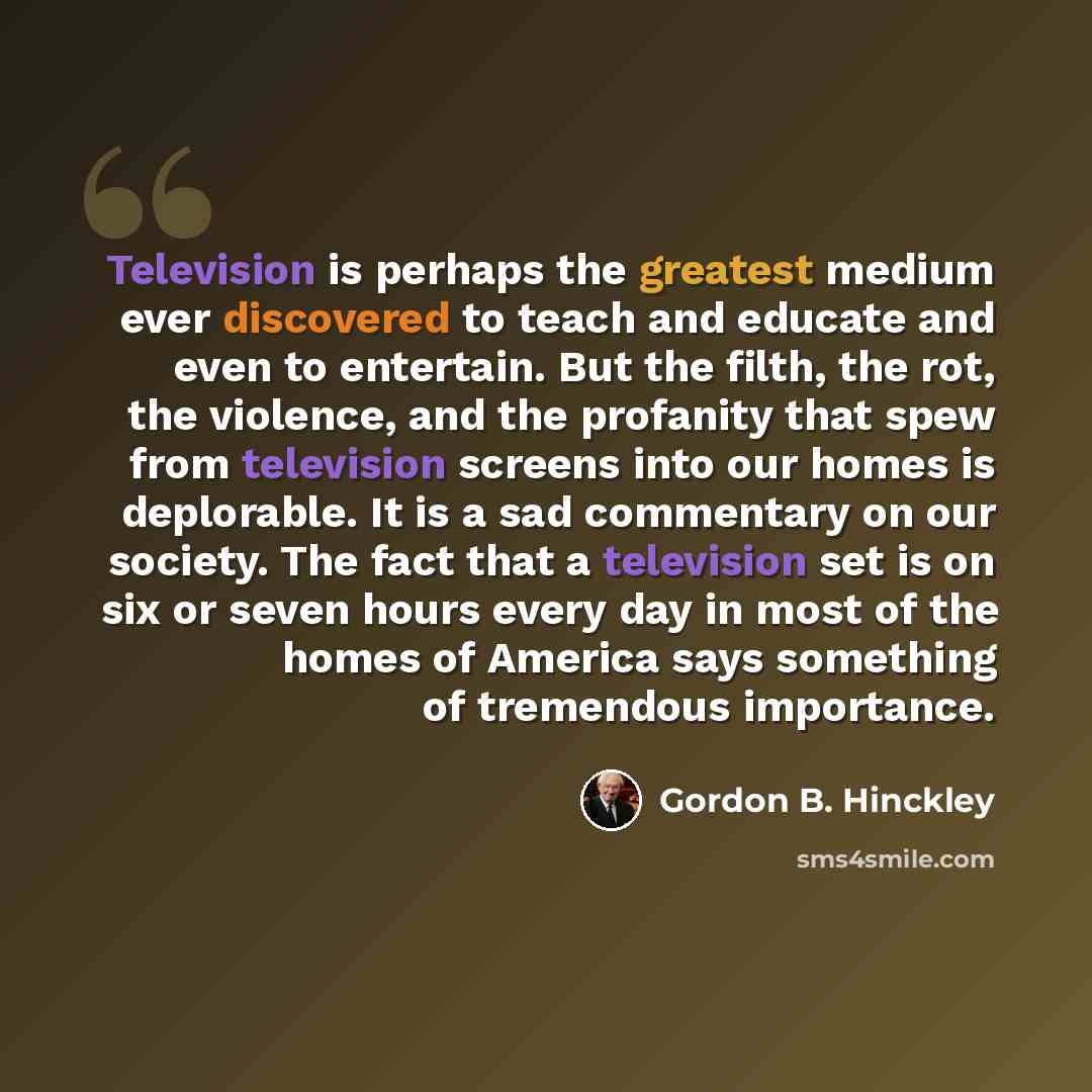 “Television is perhaps the greatest medium ever discovered to teach and educate and even to entertain. But the filth, the rot, the violence, and the profanity that spew from television screens into our homes is deplorable. It is a sad commentary on our society. The fact that a television set is on…” quote by Gordon B. Hinckley