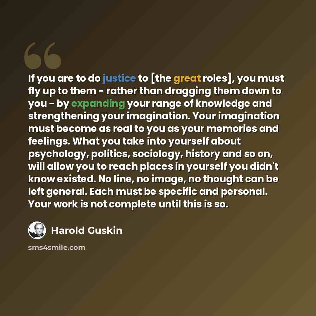 “If you are to do justice to [the great roles], you must fly up to them - rather than dragging them down to you - by expanding your range of knowledge and strengthening your imagination. Your imagination must become as real to you as your memories and feelings. What you take into yourself about…” quote by Harold Guskin