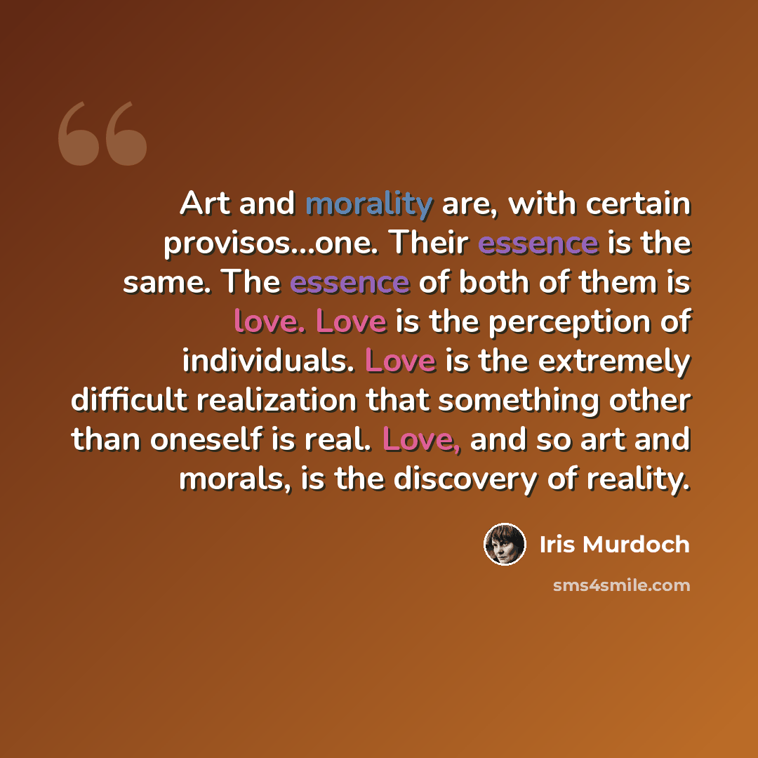 “Art and morality are, with certain provisos…one. Their essence is the same. The essence of both of them is love. Love is the perception of individuals. Love is the extremely difficult realization that something other than oneself is real. Love, and so art and morals, is the discovery of reality.” quote by Iris Murdoch