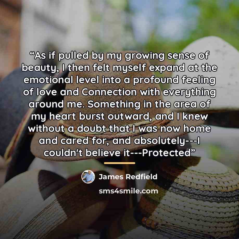 “As if pulled by my growing sense of beauty, I then felt myself expand at the emotional level into a profound feeling of love and Connection with everything around me. Something in the area of my heart burst outward, and I knew without a doubt that I was now home and cared for, and absolutely---I…” quote by James Redfield