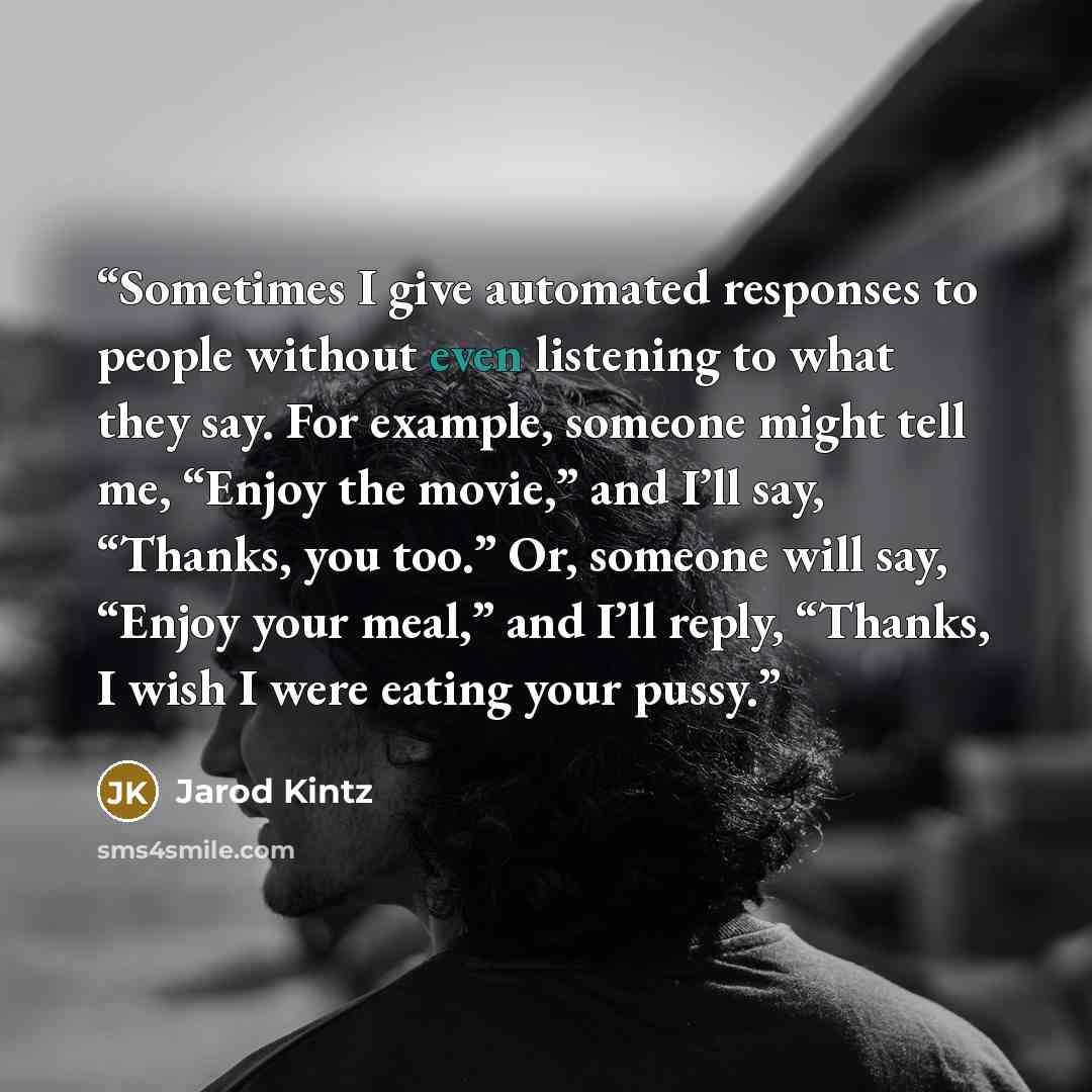“Sometimes I give automated responses to people without even listening to what they say. For example, someone might tell me, “Enjoy the movie,” and I’ll say, “Thanks, you too.” Or, someone will say, “Enjoy your meal,” and I’ll reply, “Thanks, I wish I were eating your pussy.” quote by Jarod Kintz