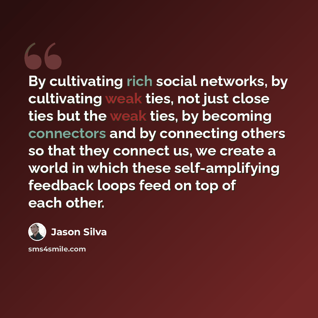 “By cultivating rich social networks, by cultivating weak ties, not just close ties but the weak ties, by becoming connectors and by connecting others so that they connect us, we create a world in which these self-amplifying feedback loops feed on top of each other.” quote by Jason Silva