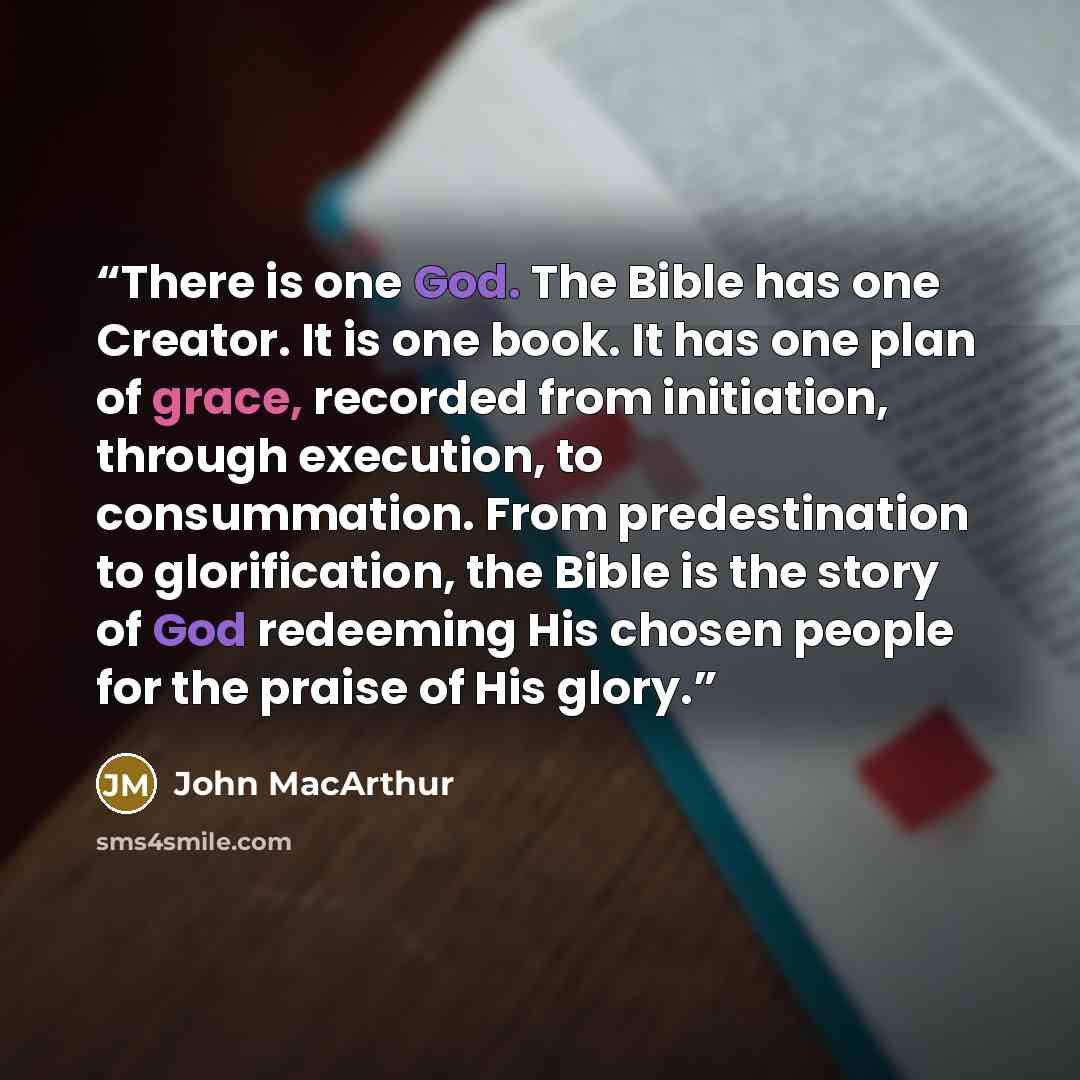 “There is one God. The Bible has one Creator. It is one book. It has one plan of grace, recorded from initiation, through execution, to consummation. From predestination to glorification, the Bible is the story of God redeeming His chosen people for the praise of His glory.” quote by John MacArthur