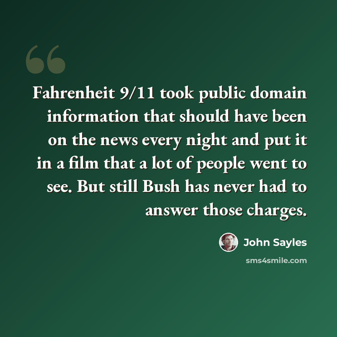 “Fahrenheit 9/11 took public domain information that should have been on the news every night and put it in a film that a lot of people went to see. But still Bush has never had to answer those charges.” quote by John Sayles