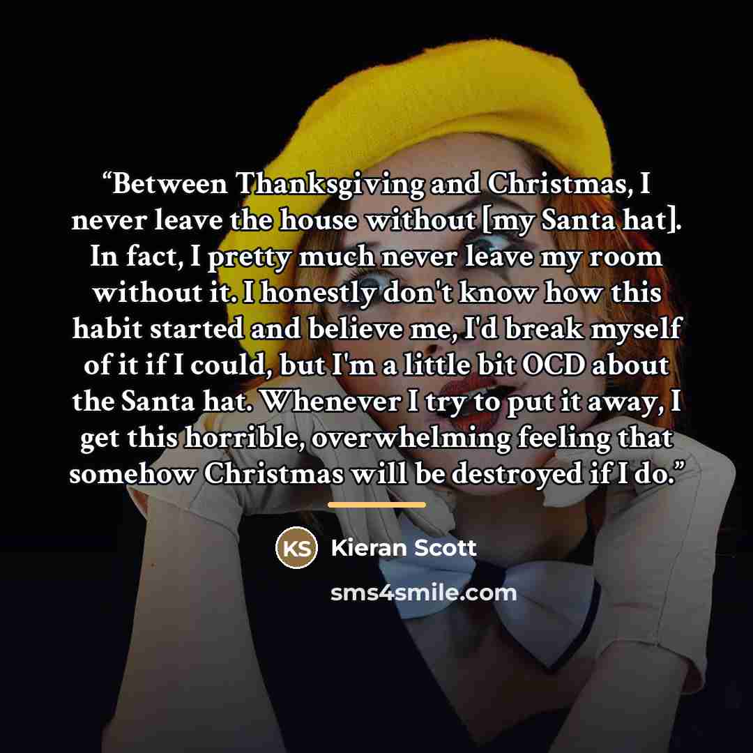 “Between Thanksgiving and Christmas, I never leave the house without [my Santa hat]. In fact, I pretty much never leave my room without it. I honestly don't know how this habit started and believe me, I'd break myself of it if I could, but I'm a little bit OCD about the Santa hat. Whenever I try to…” quote by Kieran Scott