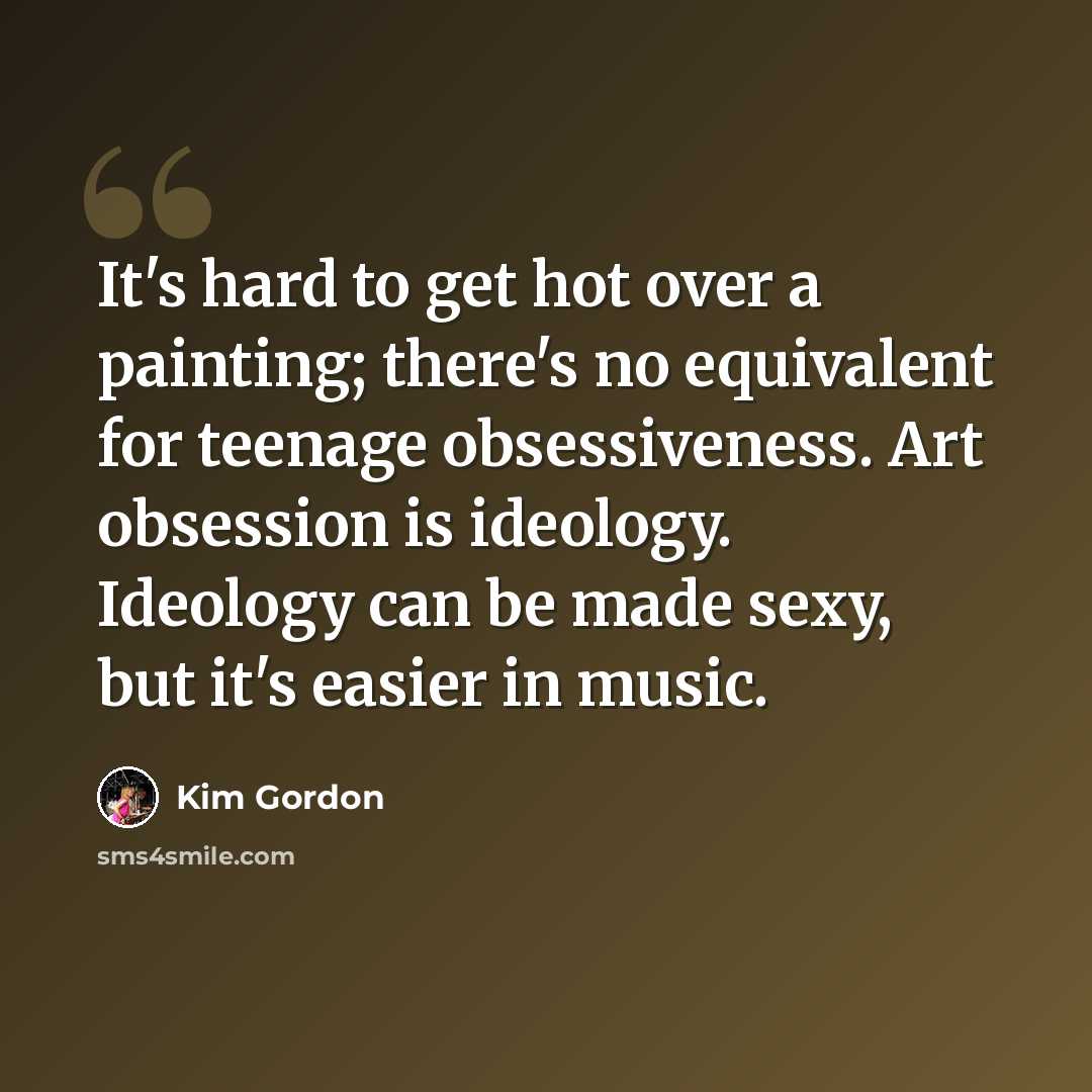 “It's hard to get hot over a painting; there's no equivalent for teenage obsessiveness. Art obsession is ideology. Ideology can be made sexy, but it's easier in music.” quote by Kim Gordon