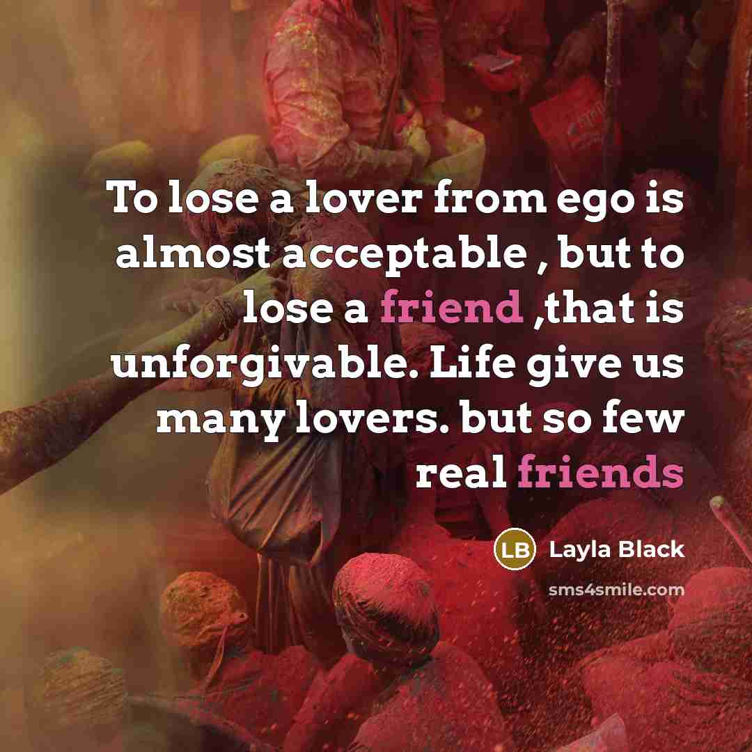 “To lose a lover from ego is almost acceptable , but to lose a friend ,that is unforgivable. Life give us many lovers. but so few real friends” quote by Layla Black