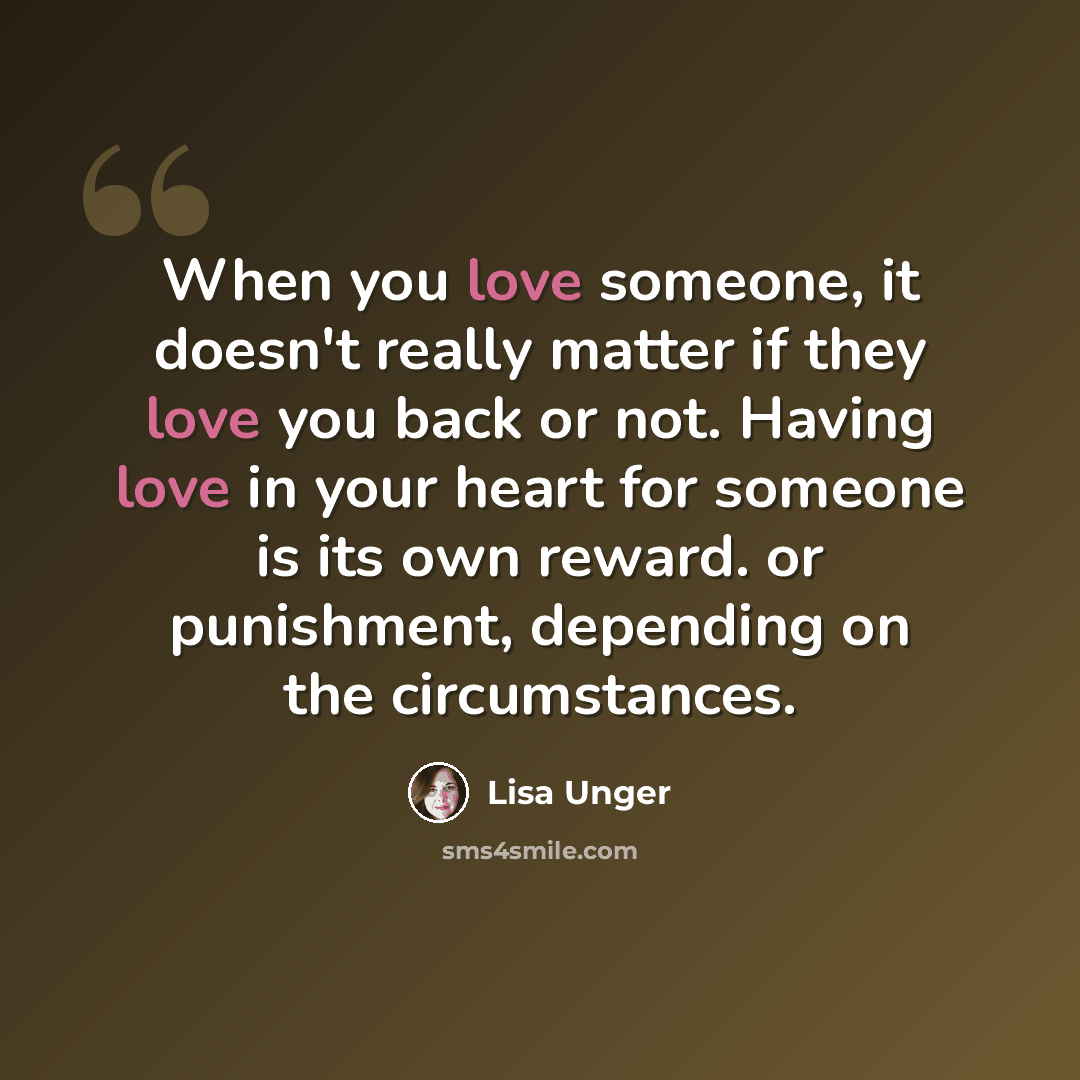 “When you love someone, it doesn't really matter if they love you back or not. Having love in your heart for someone is its own reward. or punishment, depending on the circumstances.” quote by Lisa Unger
