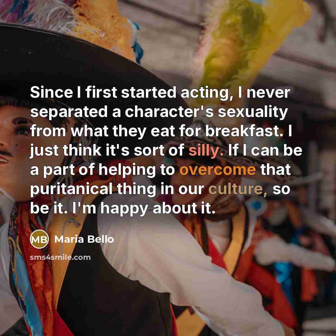 “Since I first started acting, I never separated a character's sexuality from what they eat for breakfast. I just think it's sort of silly. If I can be a part of helping to overcome that puritanical thing in our culture, so be it. I'm happy about it.” quote by Maria Bello