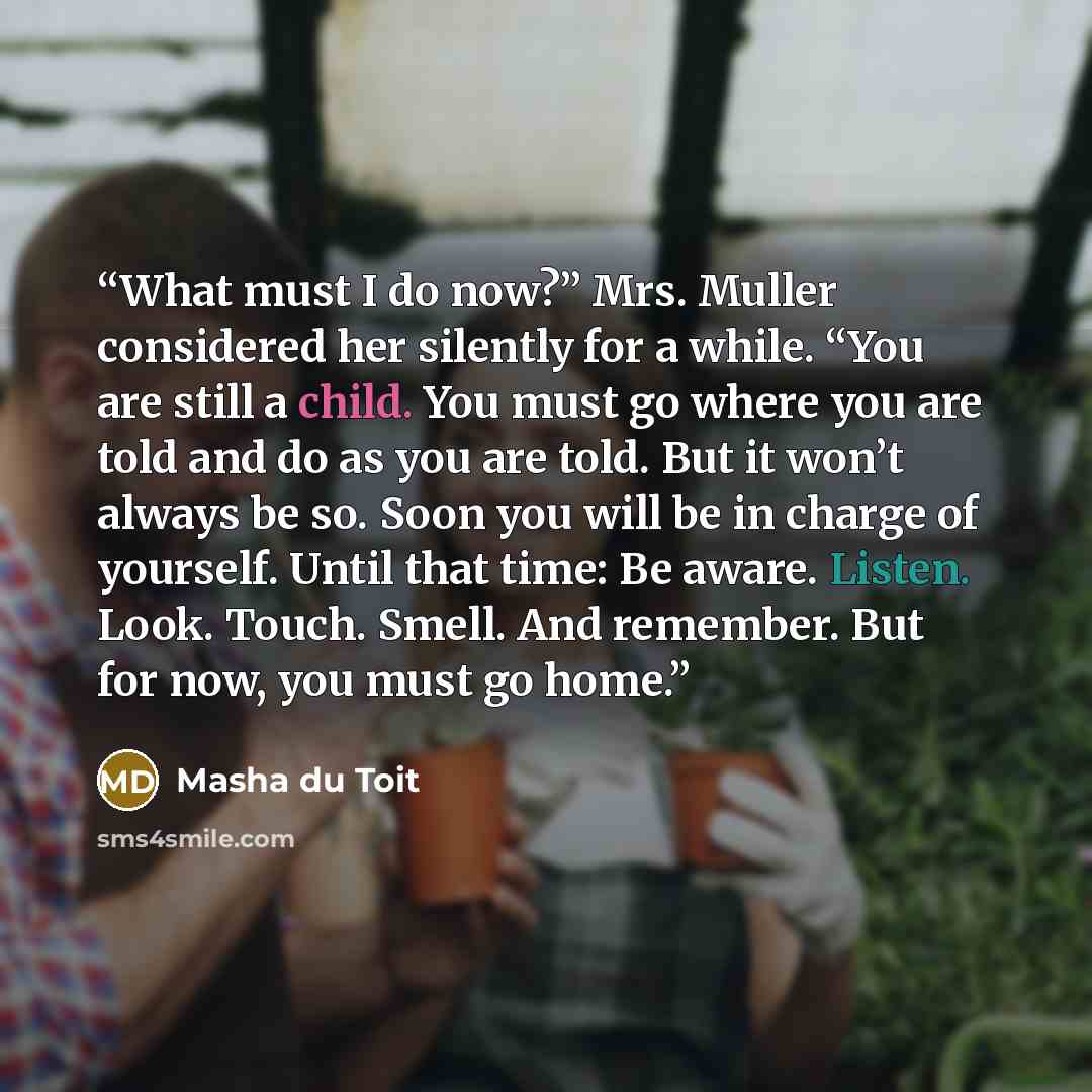 “What must I do now?” Mrs. Muller considered her silently for a while. “You are still a child. You must go where you are told and do as you are told. But it won’t always be so. Soon you will be in charge of yourself. Until that time: Be aware. Listen. Look. Touch. Smell. And remember. But for now…” quote by Masha du Toit