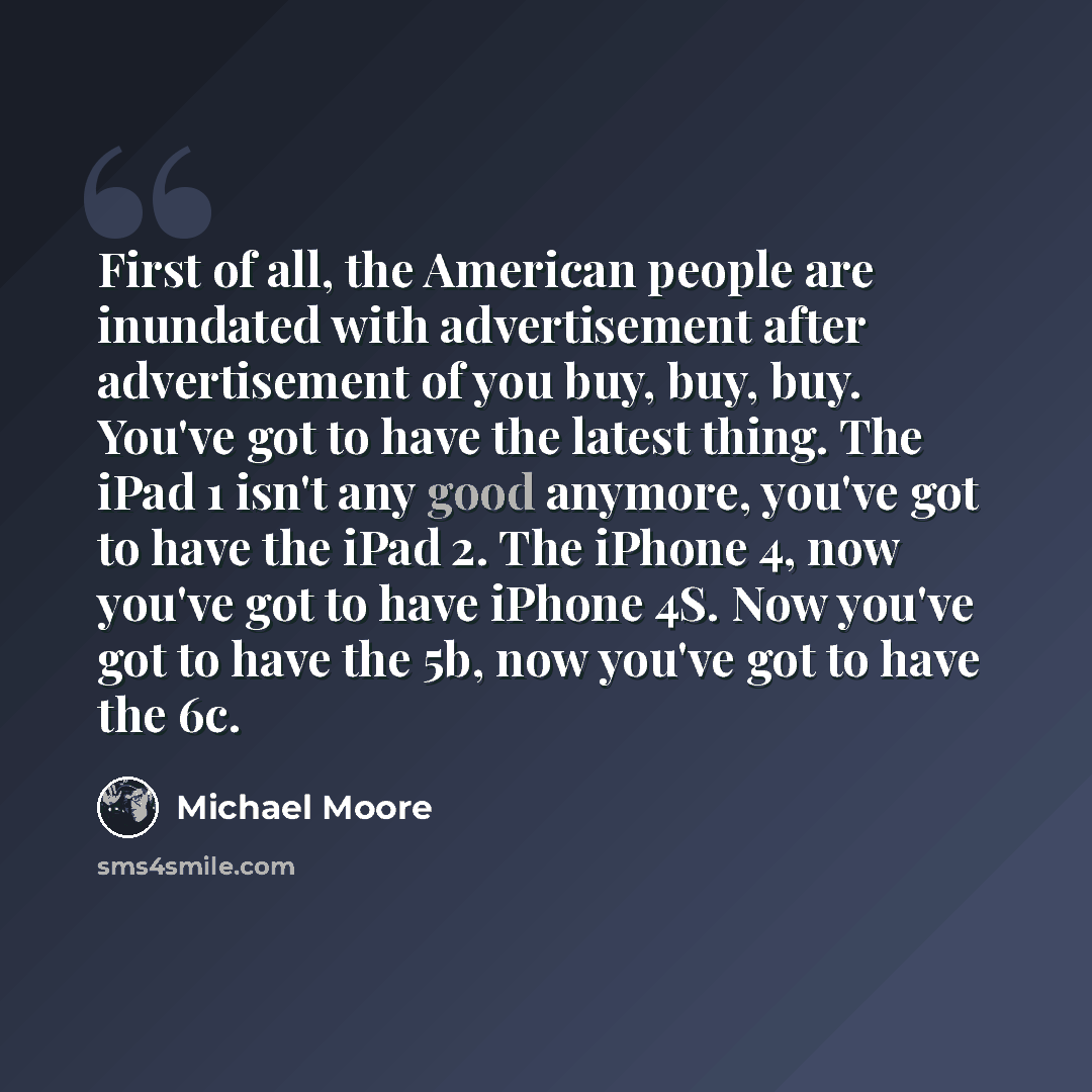 “First of all, the American people are inundated with advertisement after advertisement of you buy, buy, buy. You've got to have the latest thing. The iPad 1 isn't any good anymore, you've got to have the iPad 2. The iPhone 4, now you've got to have iPhone 4S. Now you've got to have the 5b, now…” quote by Michael Moore