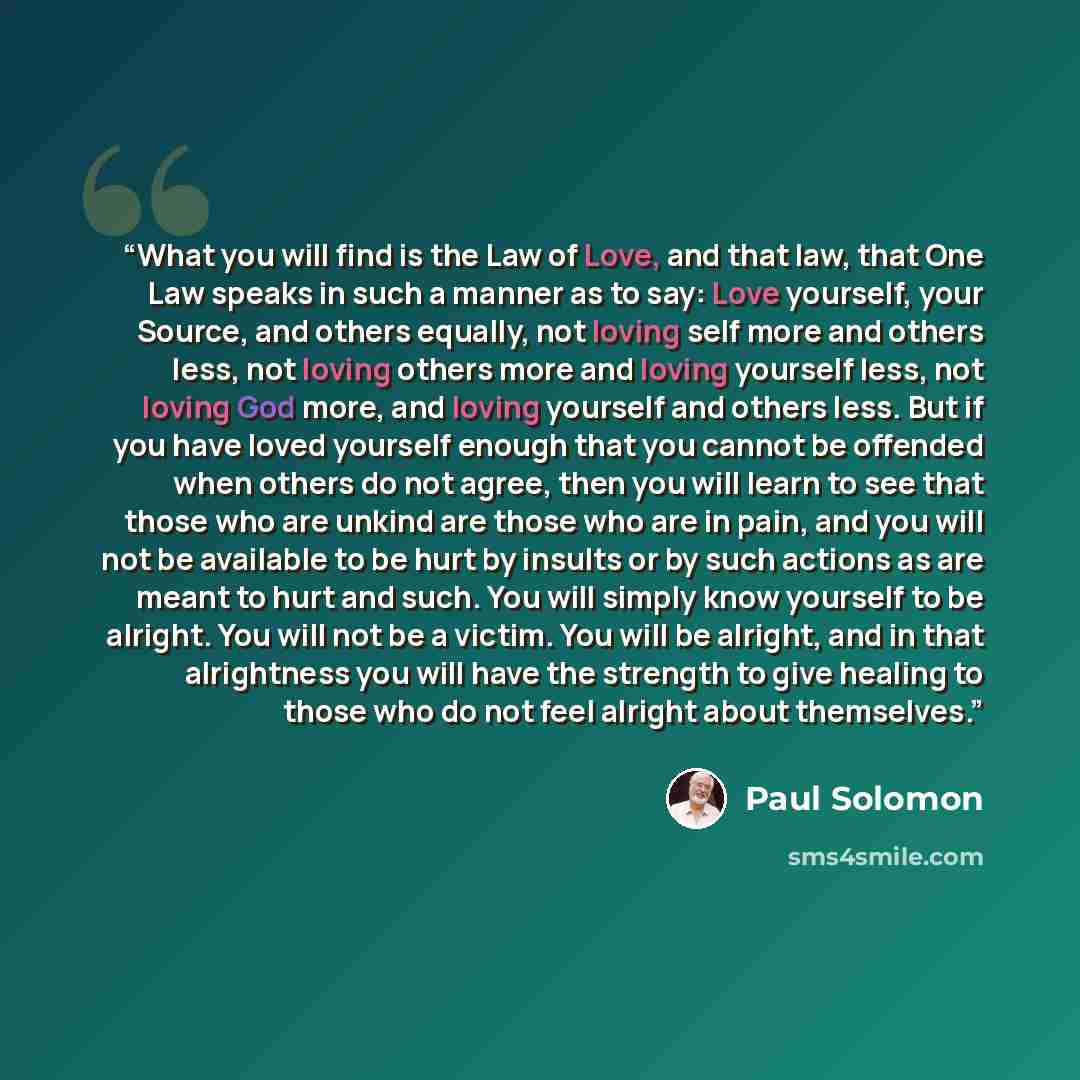 “What you will find is the Law of Love, and that law, that One Law speaks in such a manner as to say: Love yourself, your Source, and others equally, not loving self more and others less, not loving others more and loving yourself less, not loving God more, and loving yourself and others less. But…” quote by Paul Solomon