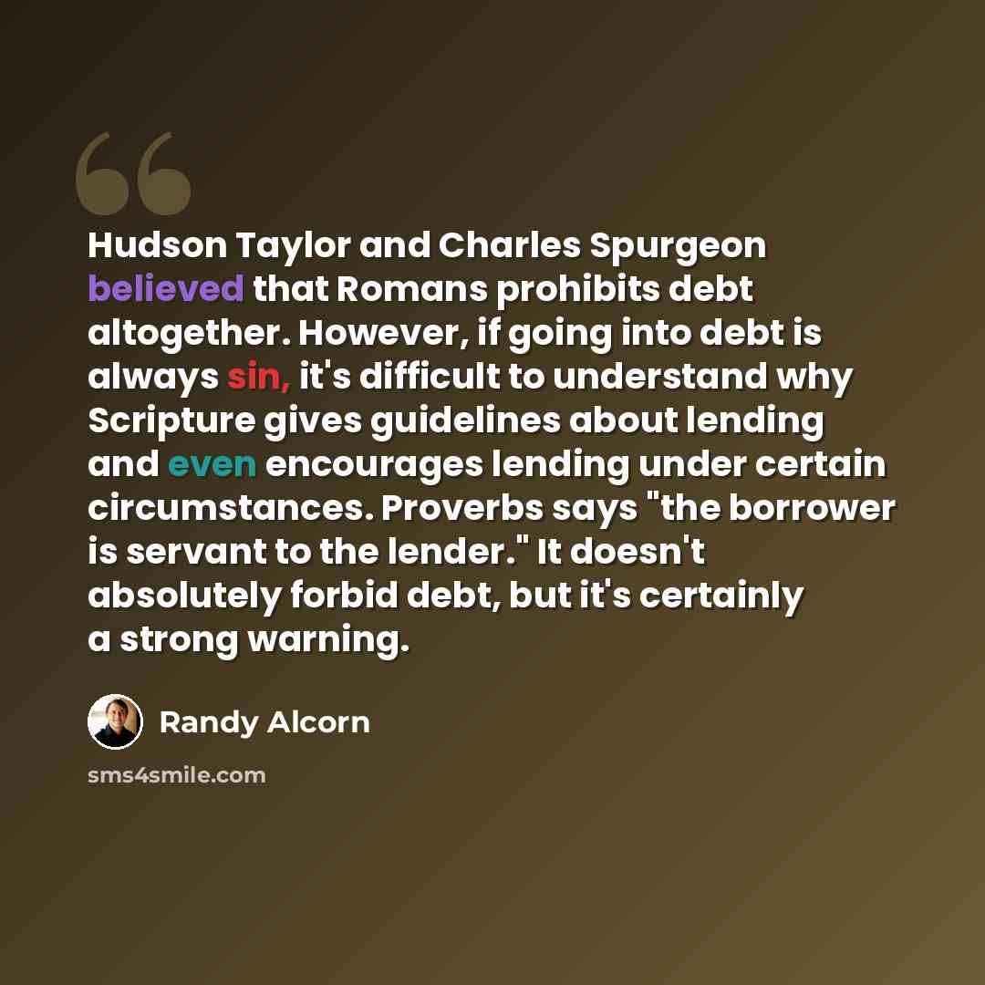 “Hudson Taylor and Charles Spurgeon believed that Romans prohibits debt altogether. However, if going into debt is always sin, it's difficult to understand why Scripture gives guidelines about lending and even encourages lending under certain circumstances. Proverbs says "the borrower is servant to…” quote by Randy Alcorn