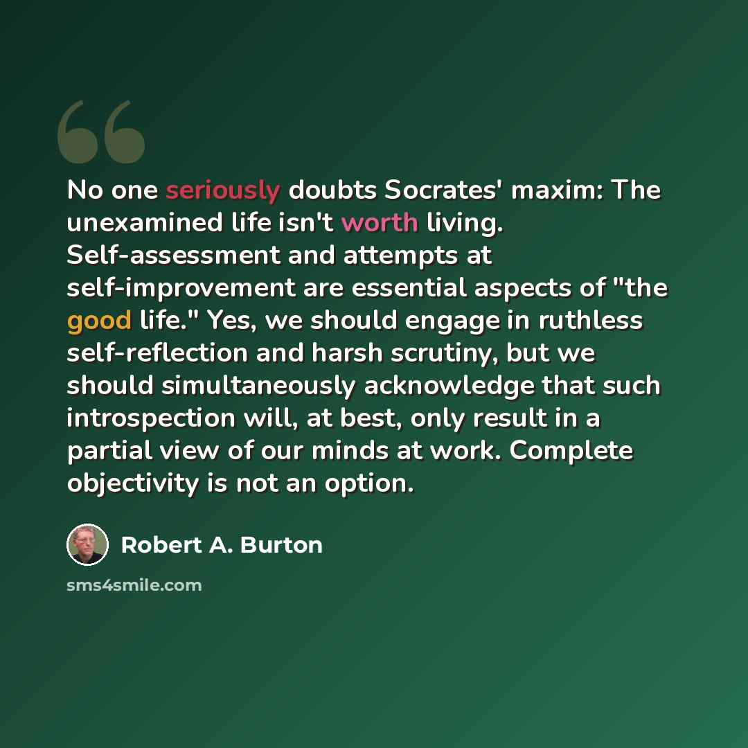 “No one seriously doubts Socrates' maxim: The unexamined life isn't worth living. Self-assessment and attempts at self-improvement are essential aspects of "the good life." Yes, we should engage in ruthless self-reflection and harsh scrutiny, but we should simultaneously acknowledge that such…” quote by Robert A. Burton