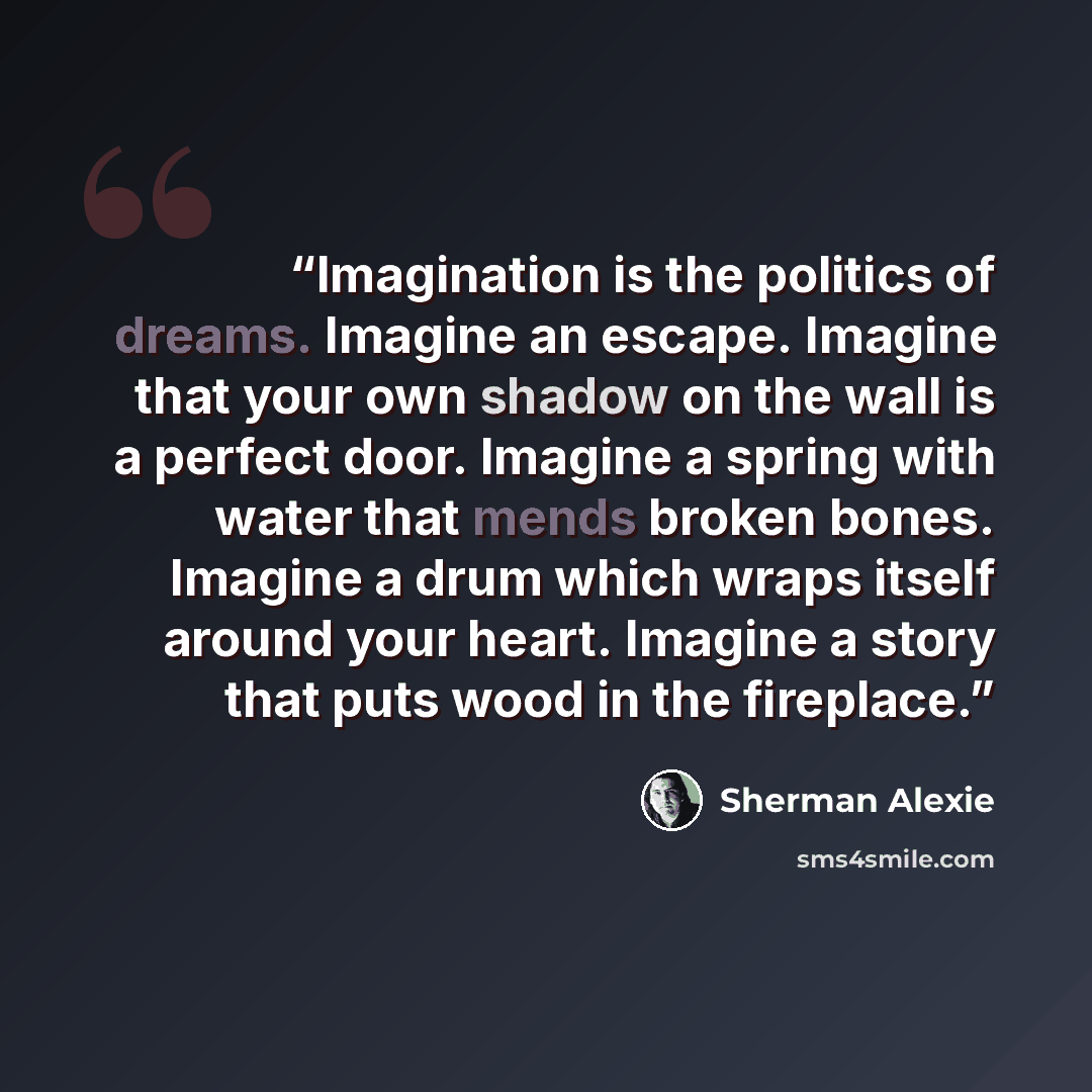 “Imagination is the politics of dreams. Imagine an escape. Imagine that your own shadow on the wall is a perfect door. Imagine a spring with water that mends broken bones. Imagine a drum which wraps itself around your heart. Imagine a story that puts wood in the fireplace.” quote by Sherman Alexie
