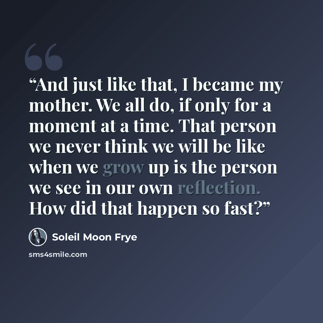 “And just like that, I became my mother. We all do, if only for a moment at a time. That person we never think we will be like when we grow up is the person we see in our own reflection. How did that happen so fast?” quote by Soleil Moon Frye