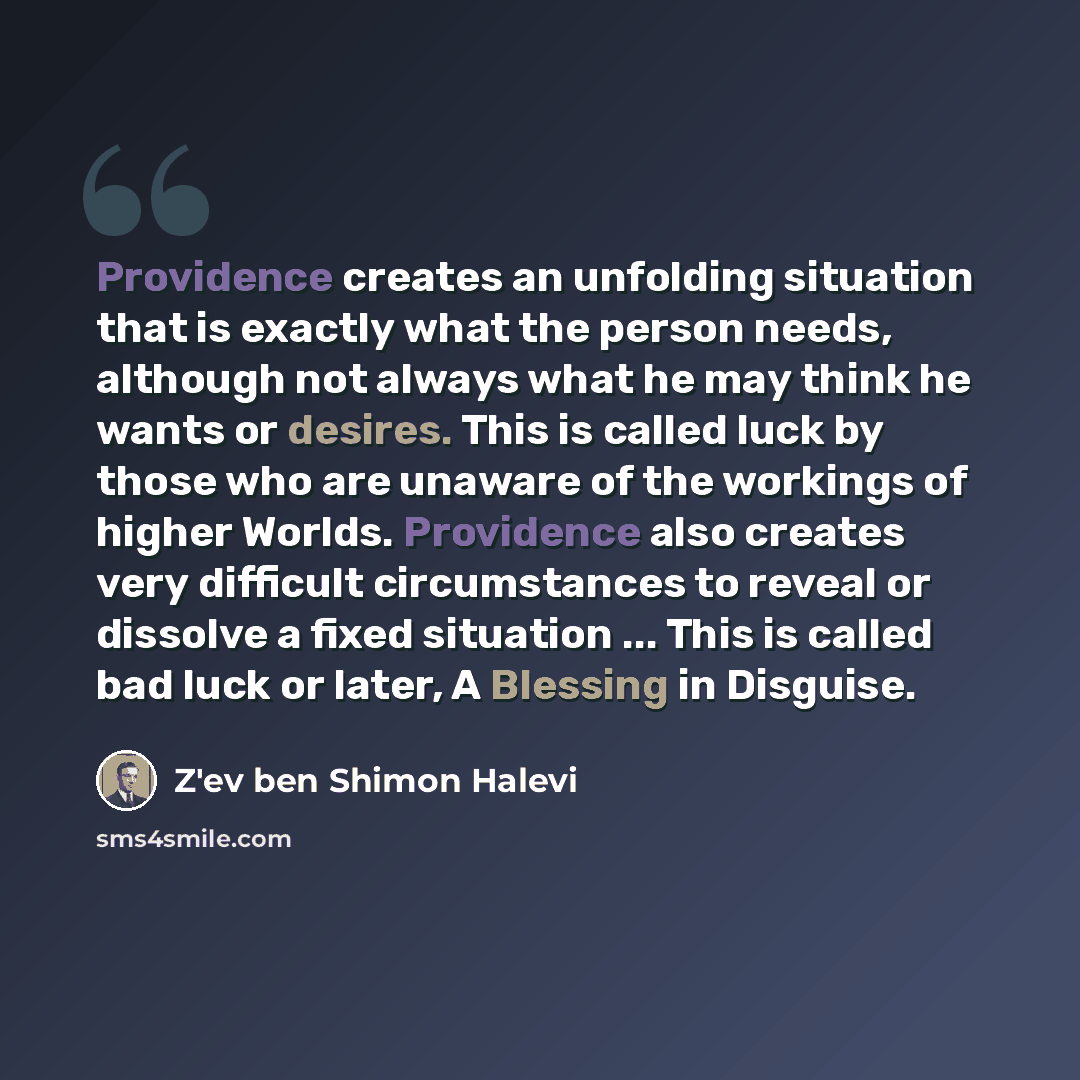 “Providence creates an unfolding situation that is exactly what the person needs, although not always what he may think he wants or desires. This is called luck by those who are unaware of the workings of higher Worlds. Providence also creates very difficult circumstances to reveal or dissolve a…” quote by Z'ev ben Shimon Halevi