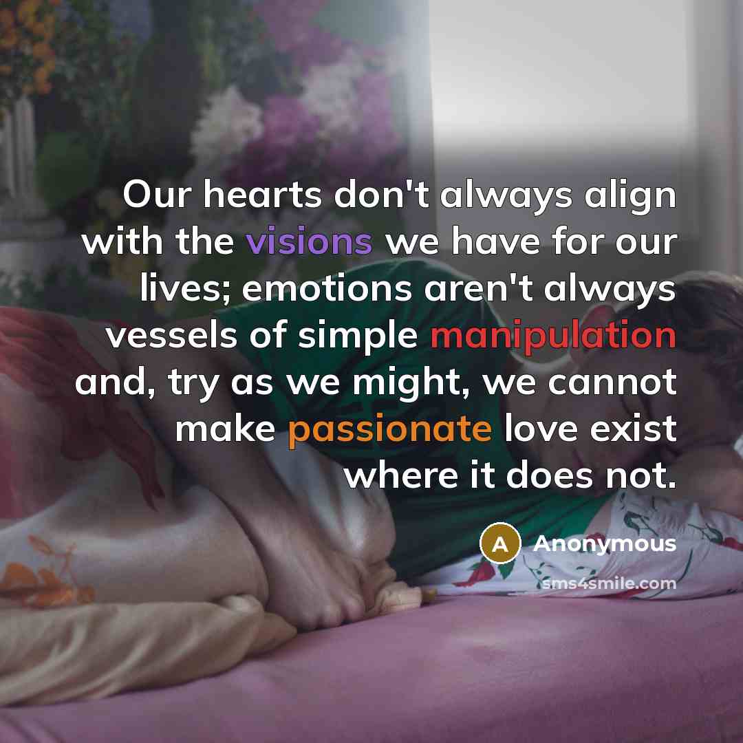 “Our hearts don't always align with the visions we have for our lives; emotions aren't always vessels of simple manipulation and, try as we might, we cannot make passionate love exist where it does not.” quote by Anonymous