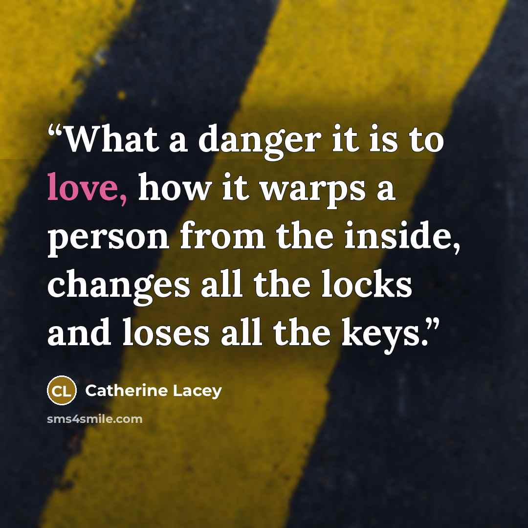“What a danger it is to love, how it warps a person from the inside, changes all the locks and loses all the keys.” quote by Catherine Lacey