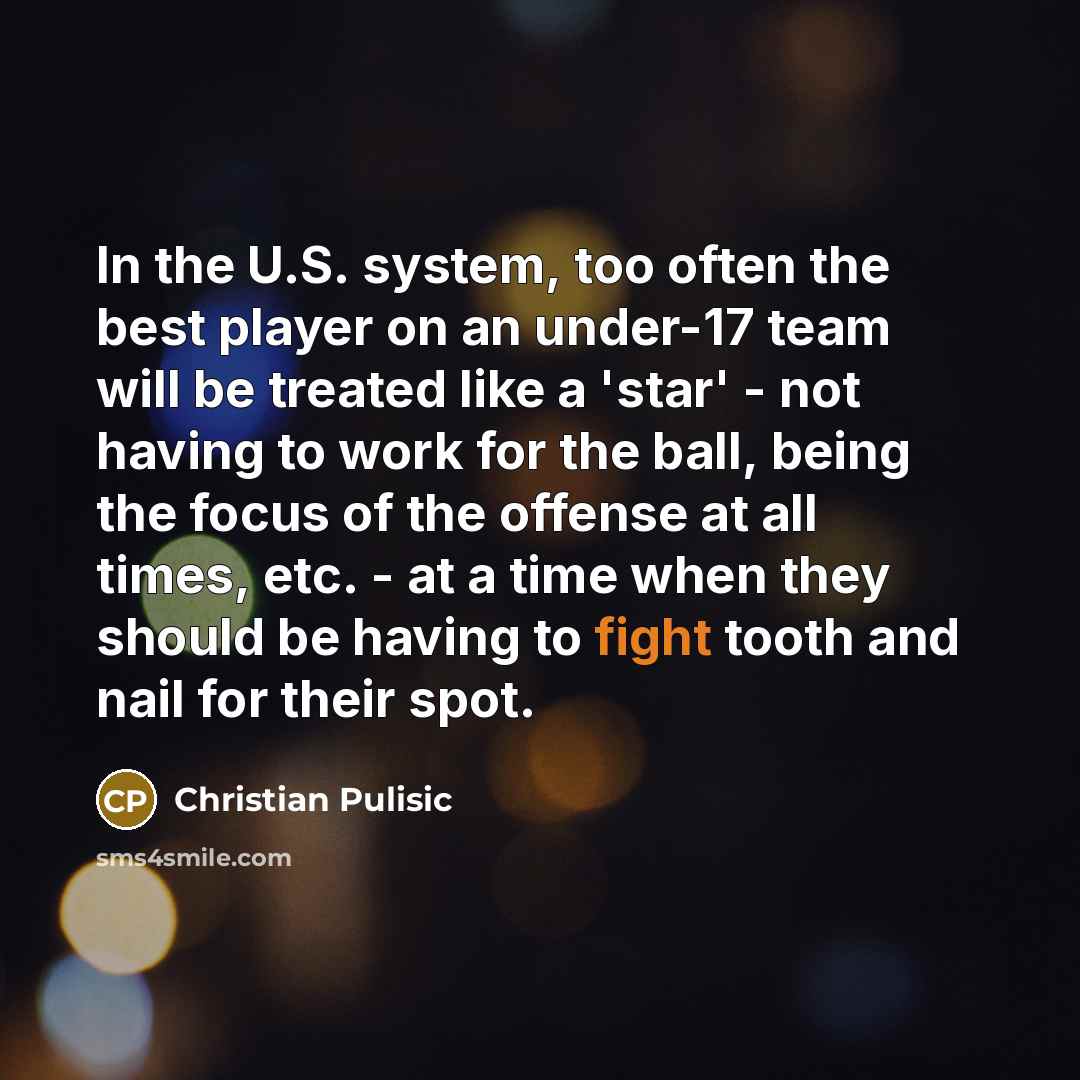 “In the U.S. system, too often the best player on an under-17 team will be treated like a 'star' - not having to work for the ball, being the focus of the offense at all times, etc. - at a time when they should be having to fight tooth and nail for their spot.” quote by Christian Pulisic
