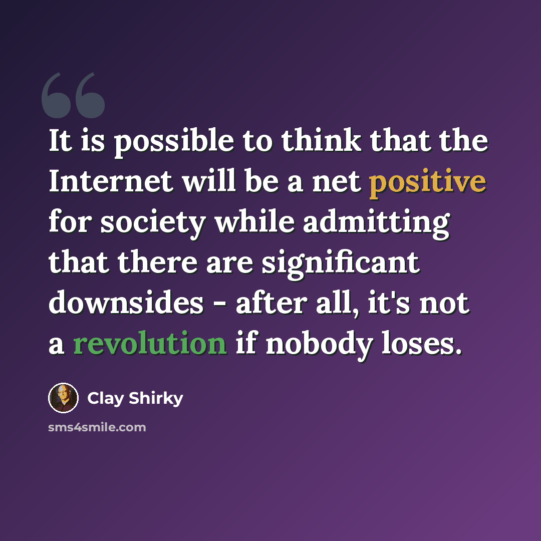 “It is possible to think that the Internet will be a net positive for society while admitting that there are significant downsides - after all, it's not a revolution if nobody loses.” quote by Clay Shirky