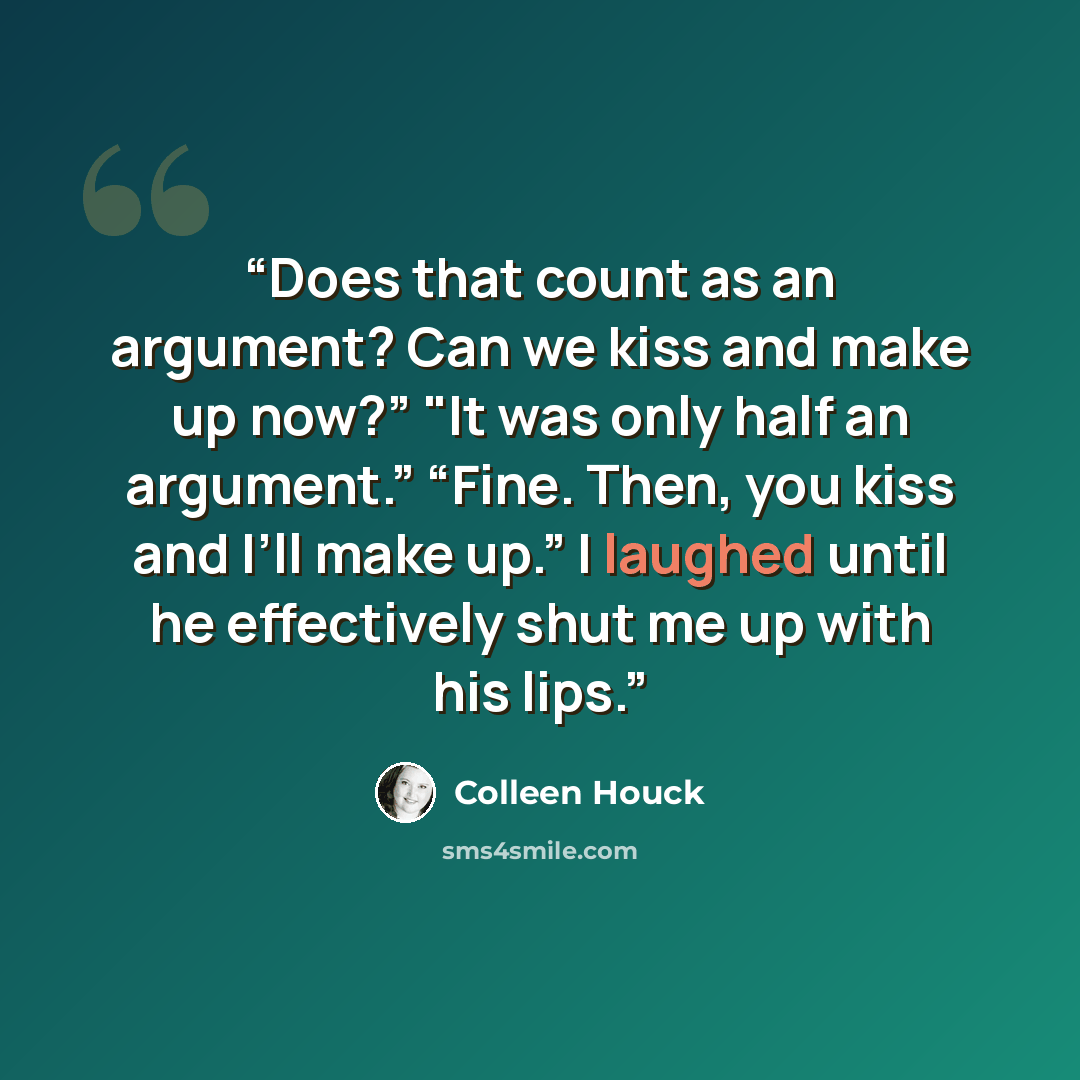 “Does that count as an argument? Can we kiss and make up now?” "It was only half an argument.” “Fine. Then, you kiss and I’ll make up.” I laughed until he effectively shut me up with his lips.” quote by Colleen Houck