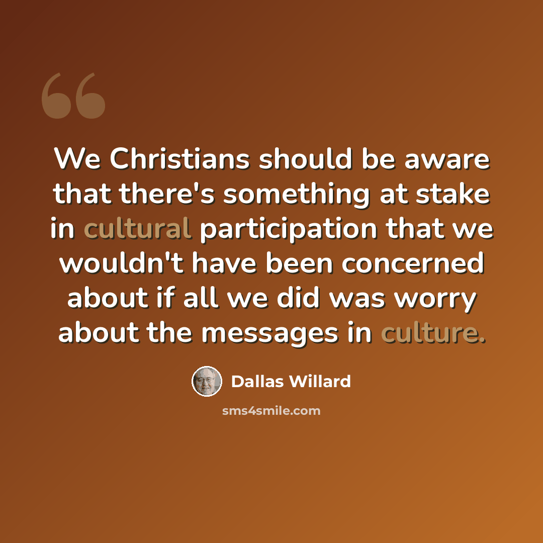“We Christians should be aware that there's something at stake in cultural participation that we wouldn't have been concerned about if all we did was worry about the messages in culture.” quote by Dallas Willard