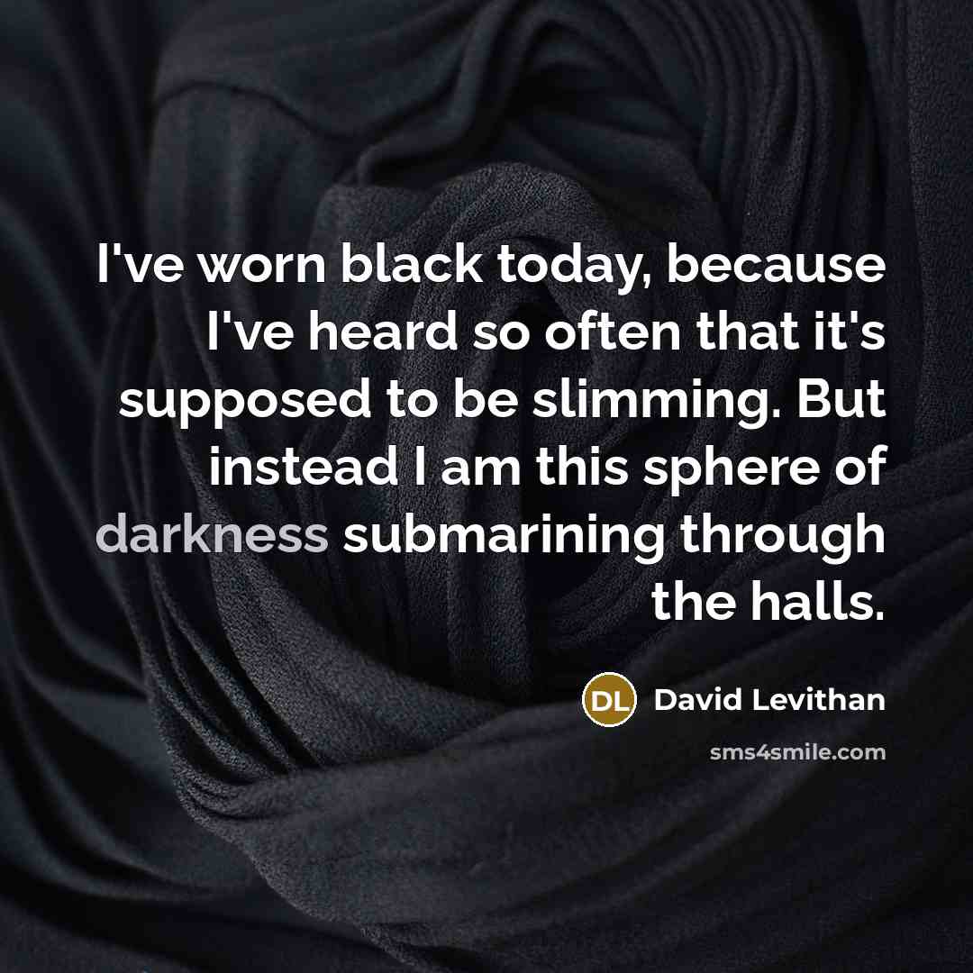 “I've worn black today, because I've heard so often that it's supposed to be slimming. But instead I am this sphere of darkness submarining through the halls.” quote by David Levithan