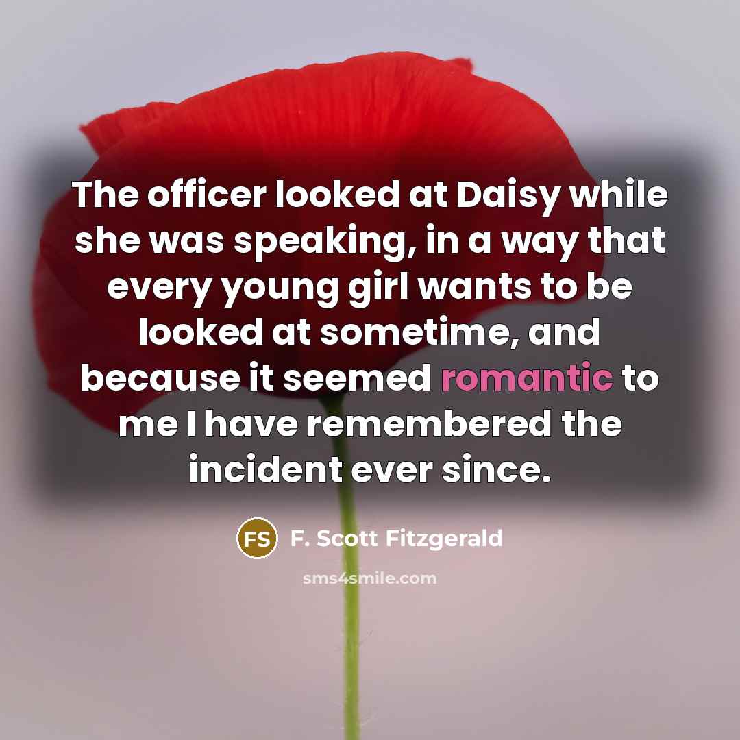 “The officer looked at Daisy while she was speaking, in a way that every young girl wants to be looked at sometime, and because it seemed romantic to me I have remembered the incident ever since.” quote by F. Scott Fitzgerald