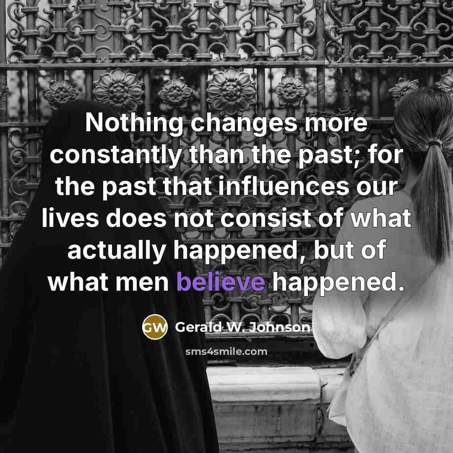 “Nothing changes more constantly than the past; for the past that influences our lives does not consist of what actually happened, but of what men believe happened.” quote by Gerald W. Johnson