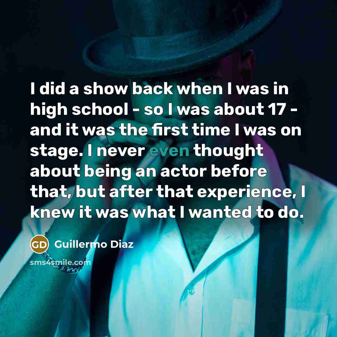 “I did a show back when I was in high school - so I was about 17 - and it was the first time I was on stage. I never even thought about being an actor before that, but after that experience, I knew it was what I wanted to do.” quote by Guillermo Diaz