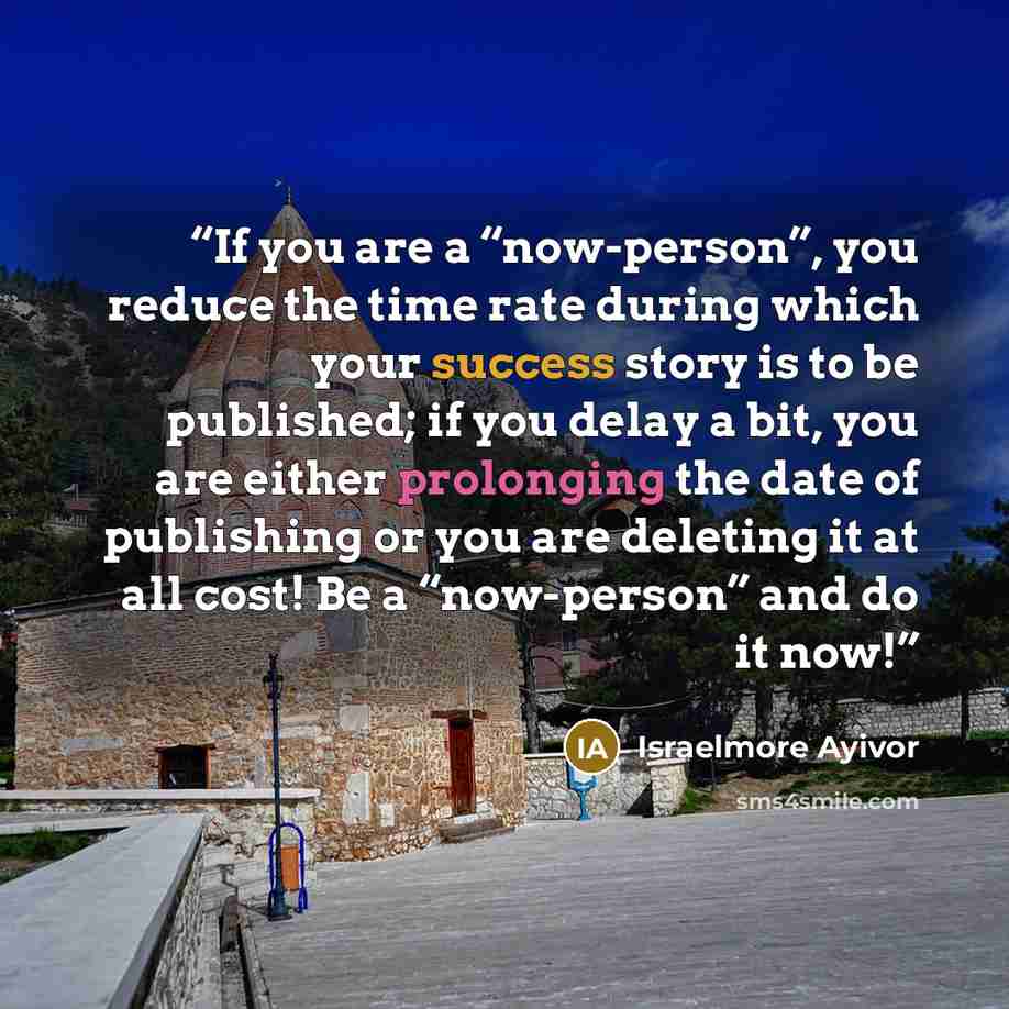 “If you are a “now-person”, you reduce the time rate during which your success story is to be published; if you delay a bit, you are either prolonging the date of publishing or you are deleting it at all cost! Be a “now-person” and do it now!” quote by Israelmore Ayivor