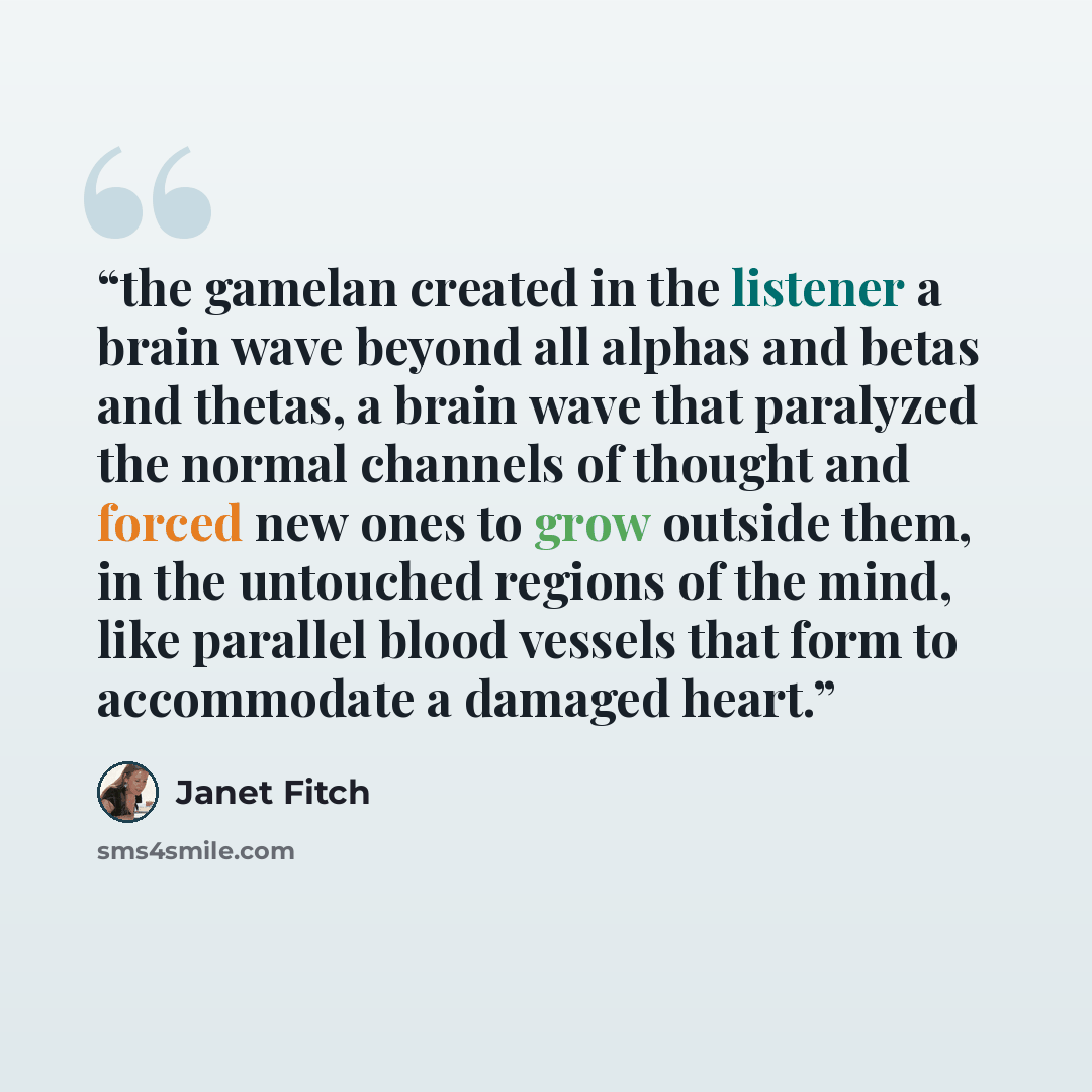 “the gamelan created in the listener a brain wave beyond all alphas and betas and thetas, a brain wave that paralyzed the normal channels of thought and forced new ones to grow outside them, in the untouched regions of the mind, like parallel blood vessels that form to accommodate a damaged heart.” quote by Janet Fitch