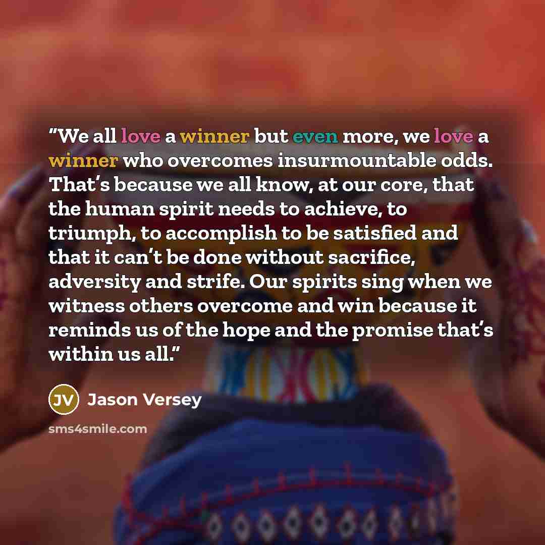 “We all love a winner but even more, we love a winner who overcomes insurmountable odds. That’s because we all know, at our core, that the human spirit needs to achieve, to triumph, to accomplish to be satisfied and that it can’t be done without sacrifice, adversity and strife. Our spirits sing…” quote by Jason Versey