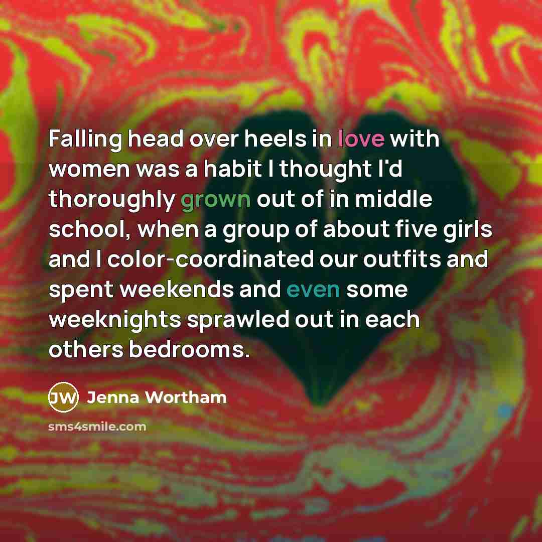 “Falling head over heels in love with women was a habit I thought I'd thoroughly grown out of in middle school, when a group of about five girls and I color-coordinated our outfits and spent weekends and even some weeknights sprawled out in each others bedrooms.” quote by Jenna Wortham