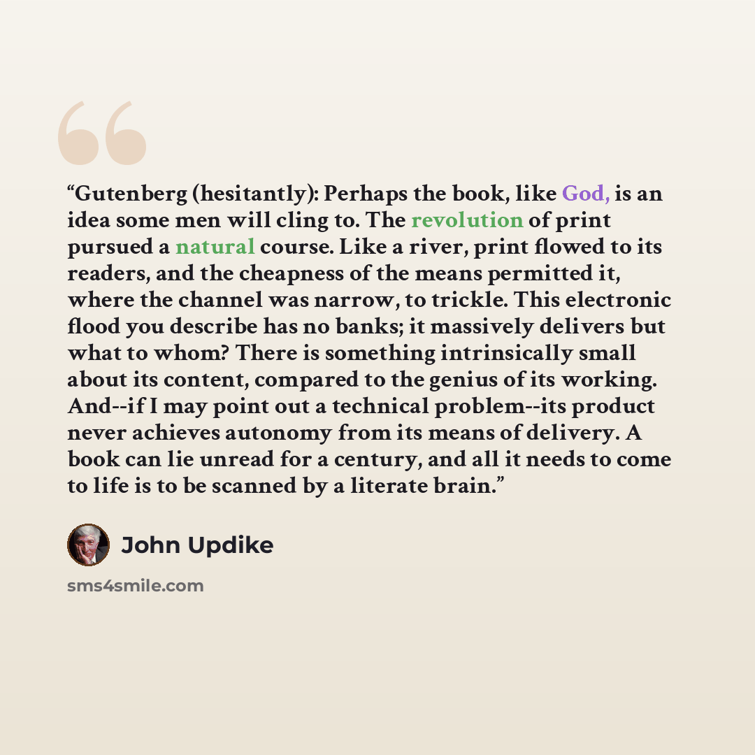 “Gutenberg (hesitantly): Perhaps the book, like God, is an idea some men will cling to. The revolution of print pursued a natural course. Like a river, print flowed to its readers, and the cheapness of the means permitted it, where the channel was narrow, to trickle. This electronic flood you…” quote by John Updike