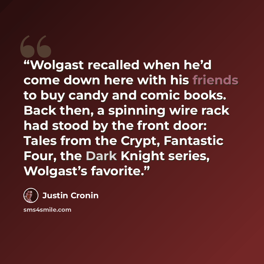 “Wolgast recalled when he’d come down here with his friends to buy candy and comic books. Back then, a spinning wire rack had stood by the front door: Tales from the Crypt, Fantastic Four, the Dark Knight series, Wolgast’s favorite.” quote by Justin Cronin