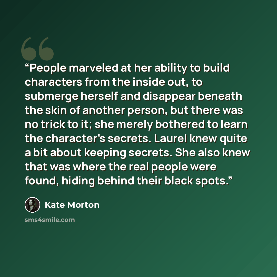 “People marveled at her ability to build characters from the inside out, to submerge herself and disappear beneath the skin of another person, but there was no trick to it; she merely bothered to learn the character's secrets. Laurel knew quite a bit about keeping secrets. She also knew that was…” quote by Kate Morton