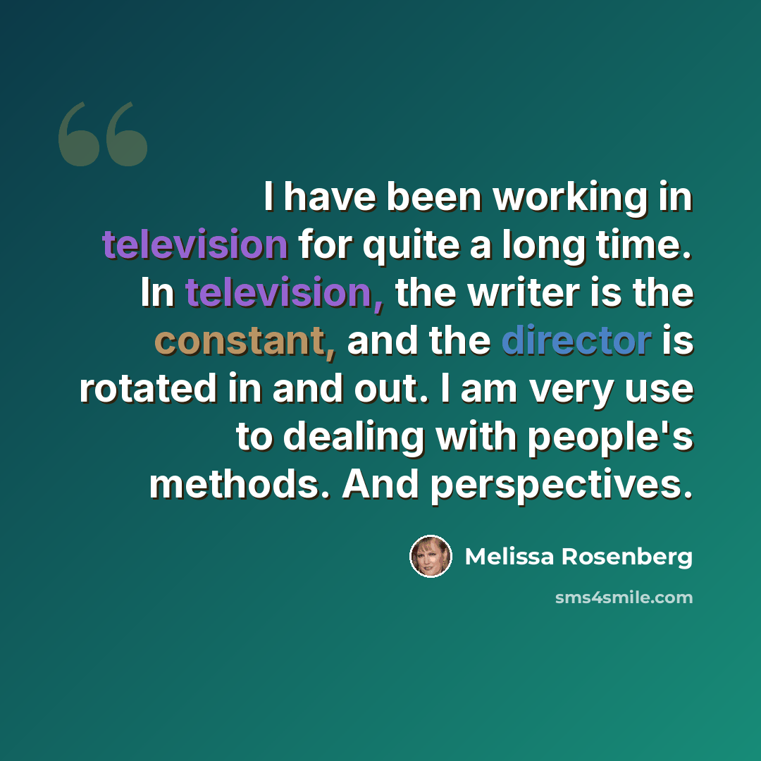 “I have been working in television for quite a long time. In television, the writer is the constant, and the director is rotated in and out. I am very use to dealing with people's methods. And perspectives.” quote by Melissa Rosenberg