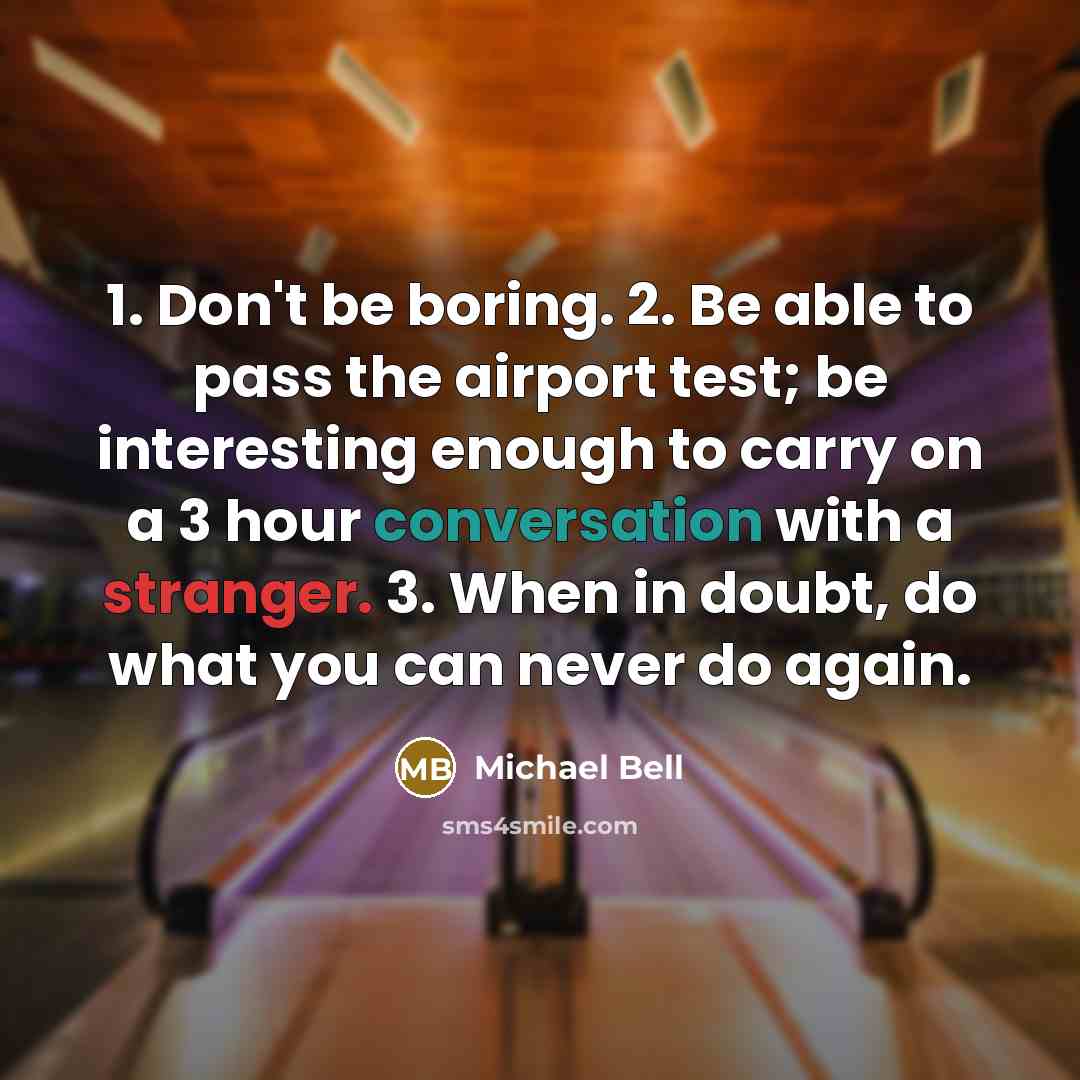 “1. Don't be boring. 2. Be able to pass the airport test; be interesting enough to carry on a 3 hour conversation with a stranger. 3. When in doubt, do what you can never do again.” quote by Michael Bell