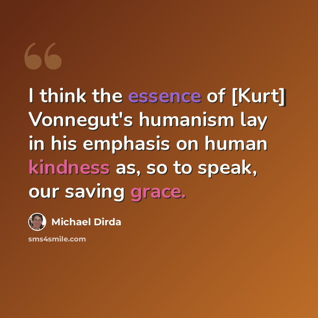 “I think the essence of [Kurt] Vonnegut's humanism lay in his emphasis on human kindness as, so to speak, our saving grace.” quote by Michael Dirda