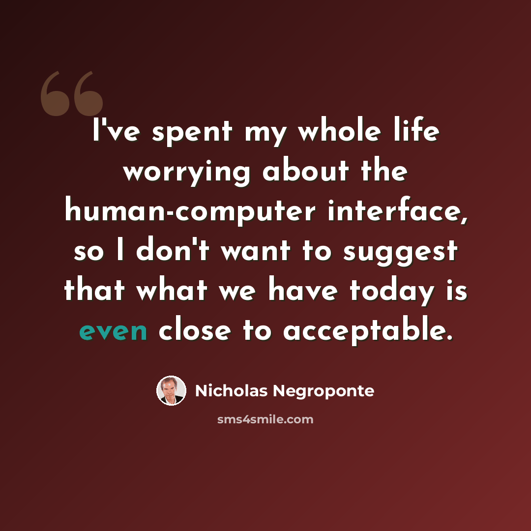 “I've spent my whole life worrying about the human-computer interface, so I don't want to suggest that what we have today is even close to acceptable.” quote by Nicholas Negroponte
