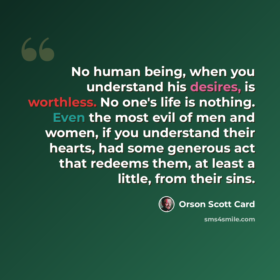 “No human being, when you understand his desires, is worthless. No one's life is nothing. Even the most evil of men and women, if you understand their hearts, had some generous act that redeems them, at least a little, from their sins.” quote by Orson Scott Card