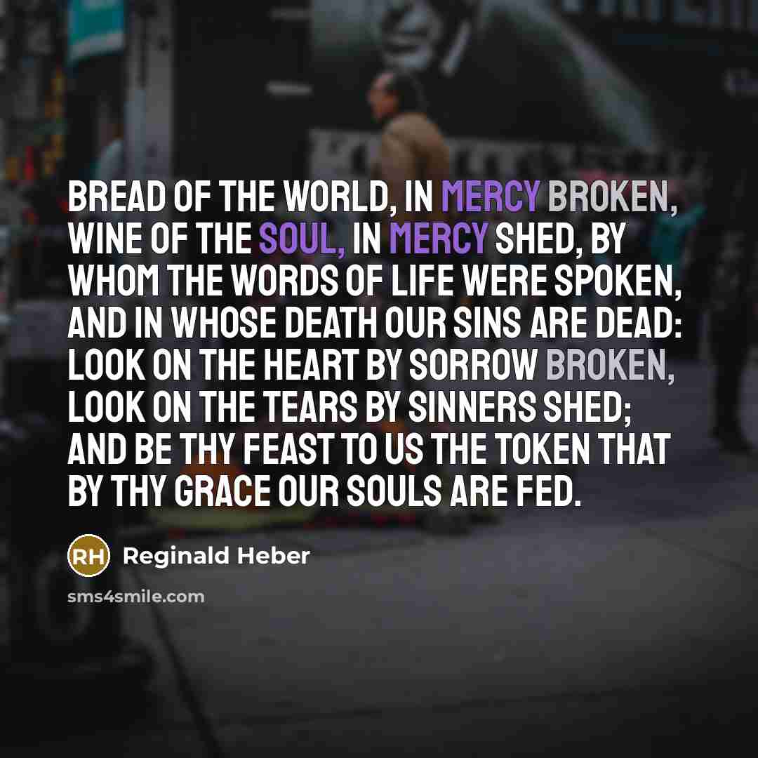 “Bread of the world, in mercy broken, Wine of the soul, in mercy shed, By whom the words of life were spoken, And in whose death our sins are dead: Look on the heart by sorrow broken, Look on the tears by sinners shed; And be Thy feast to us the token That by Thy grace our souls are fed.” quote by Reginald Heber