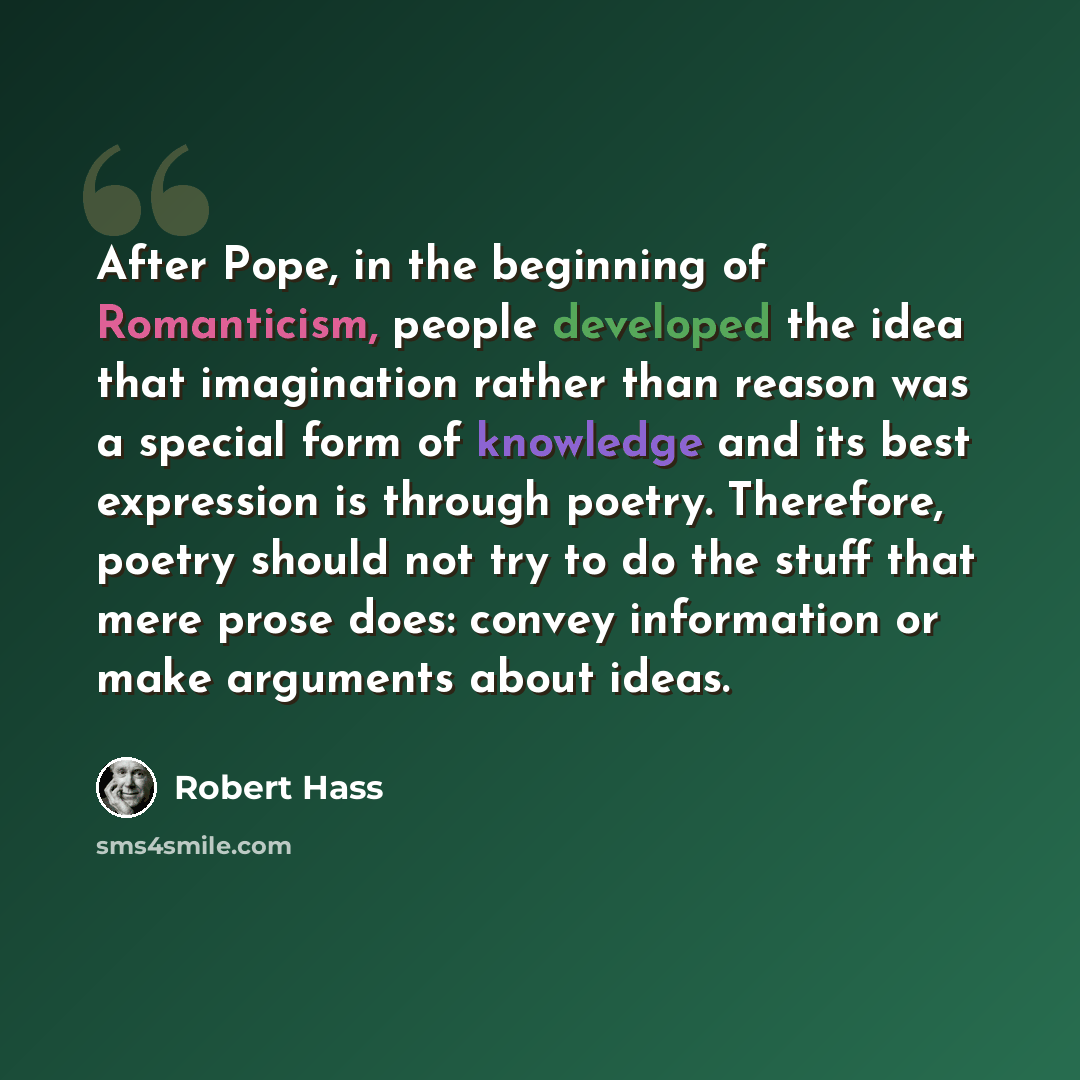 “After Pope, in the beginning of Romanticism, people developed the idea that imagination rather than reason was a special form of knowledge and its best expression is through poetry. Therefore, poetry should not try to do the stuff that mere prose does: convey information or make arguments about…” quote by Robert Hass