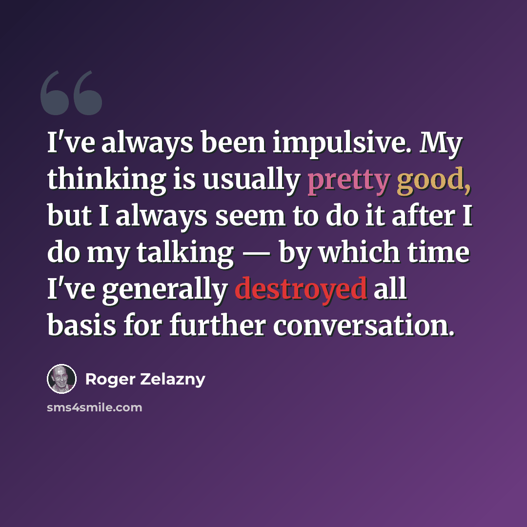 “I've always been impulsive. My thinking is usually pretty good, but I always seem to do it after I do my talking — by which time I've generally destroyed all basis for further conversation.” quote by Roger Zelazny