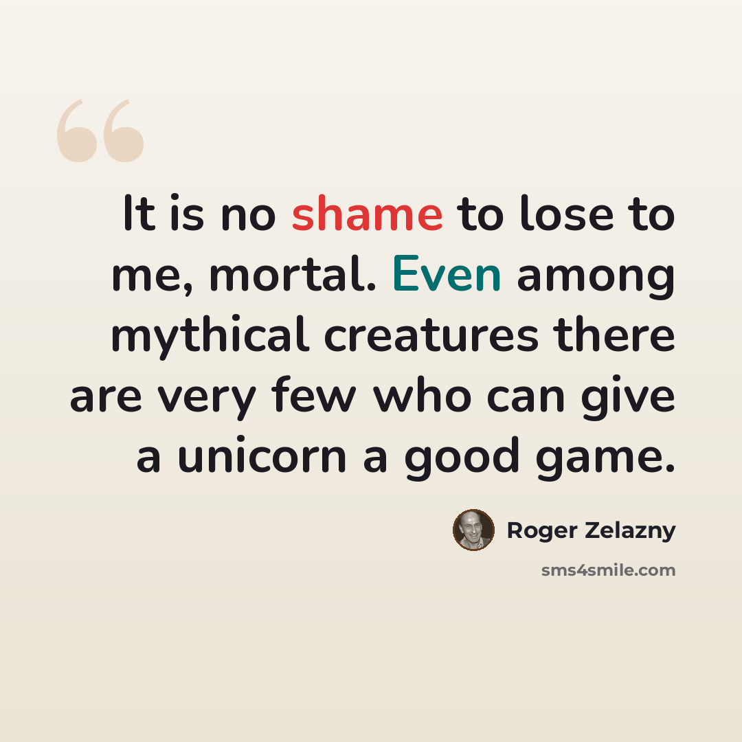 “It is no shame to lose to me, mortal. Even among mythical creatures there are very few who can give a unicorn a good game.” quote by Roger Zelazny